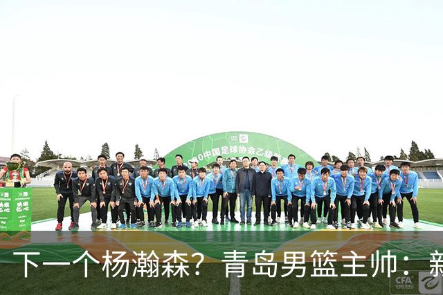 下一个杨瀚森？青岛男篮主帅：新赛季要大力培养李俊贤