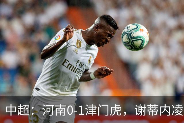 中超：河南0-1津门虎，谢蒂内凌空斩，马亚伤退