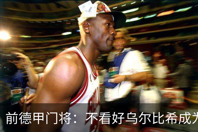 前德甲门将：不看好乌尔比希成为拜仁一门，球队得花大钱再买人