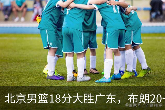 北京男篮18分大胜广东，布朗20+10胡明轩15+5，周琦17+7打爆阿祖布克