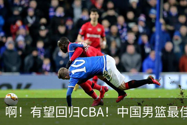 啊！有望回归CBA！中国男篮最佳双能卫