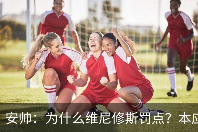 安帅：为什么维尼修斯罚点？本应该是吉马良斯但他已经进球了