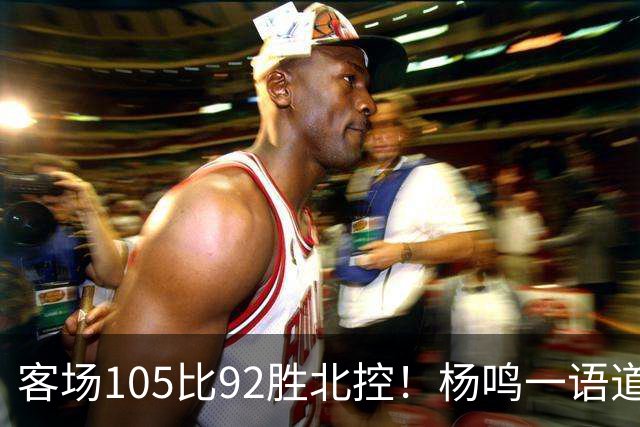 客场105比92胜北控！杨鸣一语道破天机：上海赢在攻防转换！