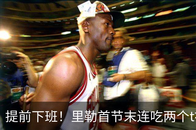 提前下班！里勒首节末连吃两个t被罚出场，仅出战6分钟