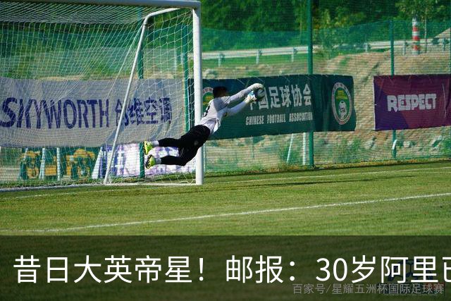 昔日大英帝星！邮报：30岁阿里已失业13个月，目前主要在做直播