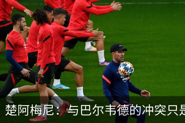 楚阿梅尼：与巴尔韦德的冲突只是小事，上了球场一切照旧