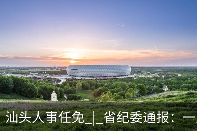 汕头人事任免 | 省纪委通报：一原市委书记主动投案 | 冷空气来袭，南方将降温