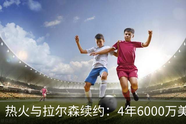 热火与拉尔森续约：4年6000万美元