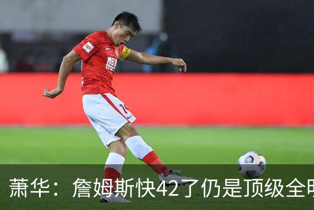 萧华：詹姆斯快42了仍是顶级全明星水准 他的职业态度令人惊叹
