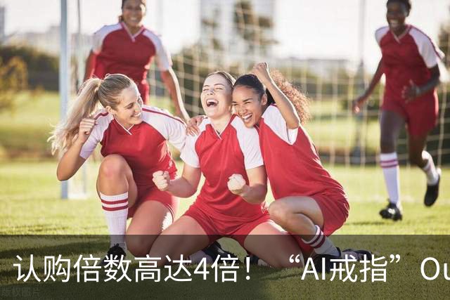认购倍数高达4倍！“AI戒指”Oura IPO遇热捧