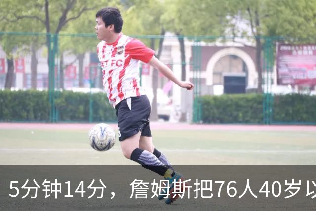 5分钟14分，詹姆斯把76人40岁以上得分纪录从4分改写